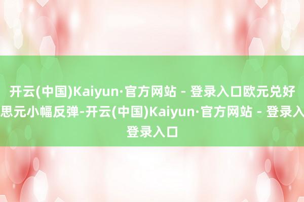 开云(中国)Kaiyun·官方网站 - 登录入口欧元兑好意思元小幅反弹-开云(中国)Kaiyun·官方网站 - 登录入口