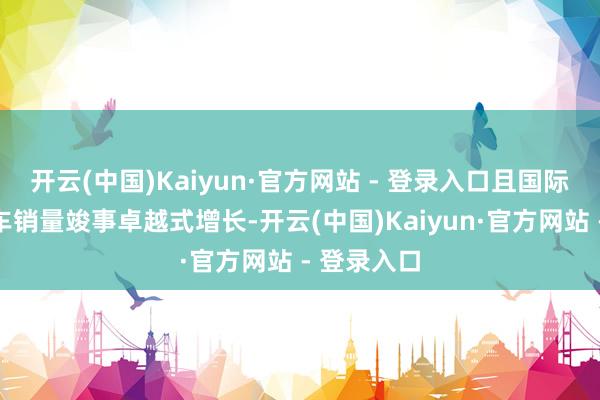 开云(中国)Kaiyun·官方网站 - 登录入口且国际新能源汽车销量竣事卓越式增长-开云(中国)Kaiyun·官方网站 - 登录入口