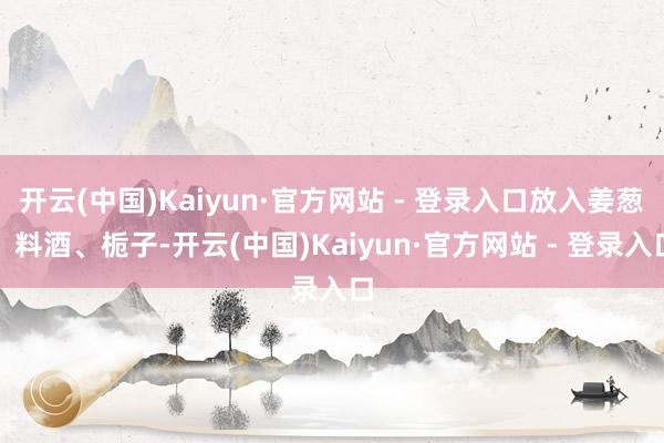 开云(中国)Kaiyun·官方网站 - 登录入口放入姜葱、料酒、栀子-开云(中国)Kaiyun·官方网站 - 登录入口