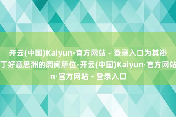开云(中国)Kaiyun·官方网站 - 登录入口为其褂讪欧洲、拉丁好意思洲的阛阓所位-开云(中国)Kaiyun·官方网站 - 登录入口