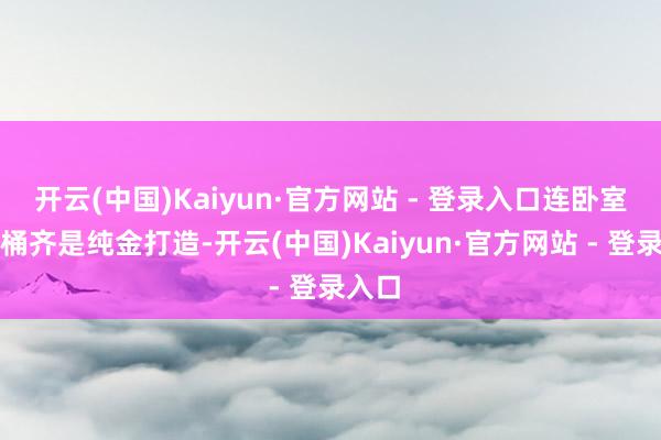 开云(中国)Kaiyun·官方网站 - 登录入口连卧室的马桶齐是纯金打造-开云(中国)Kaiyun·官方网站 - 登录入口