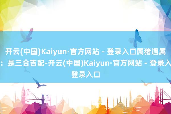 开云(中国)Kaiyun·官方网站 - 登录入口属猪遇属兔：是三合吉配-开云(中国)Kaiyun·官方网站 - 登录入口