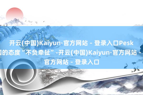 开云(中国)Kaiyun·官方网站 - 登录入口Peskov称德国的态度“不负牵扯”-开云(中国)Kaiyun·官方网站 - 登录入口
