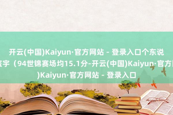 开云(中国)Kaiyun·官方网站 - 登录入口个东说念主进展惊艳寰宇（94世锦赛场均15.1分-开云(中国)Kaiyun·官方网站 - 登录入口