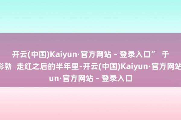 开云(中国)Kaiyun·官方网站 - 登录入口”  于洪“火过”彭勃  走红之后的半年里-开云(中国)Kaiyun·官方网站 - 登录入口