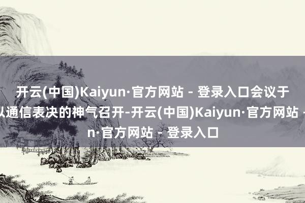 开云(中国)Kaiyun·官方网站 - 登录入口会议于6月18日以通信表决的神气召开-开云(中国)Kaiyun·官方网站 - 登录入口