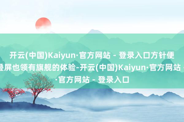 开云(中国)Kaiyun·官方网站 - 登录入口方针便是让小折叠屏也领有旗舰的体验-开云(中国)Kaiyun·官方网站 - 登录入口