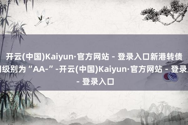 开云(中国)Kaiyun·官方网站 - 登录入口新港转债信用级别为“AA-”-开云(中国)Kaiyun·官方网站 - 登录入口