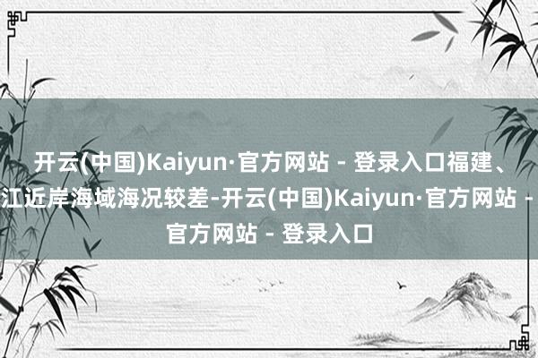 开云(中国)Kaiyun·官方网站 - 登录入口福建、广东、浙江近岸海域海况较差-开云(中国)Kaiyun·官方网站 - 登录入口