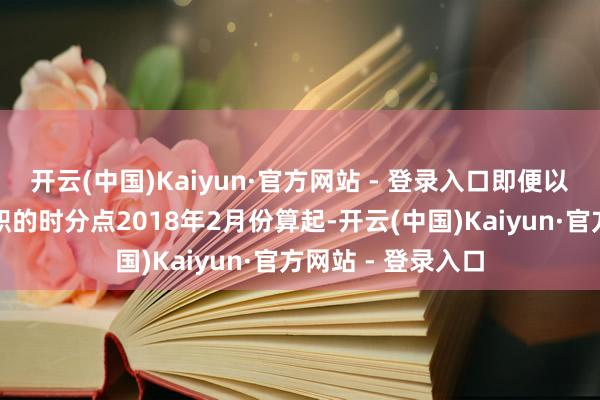 开云(中国)Kaiyun·官方网站 - 登录入口即便以监管部门核准任职的时分点2018年2月份算起-开云(中国)Kaiyun·官方网站 - 登录入口