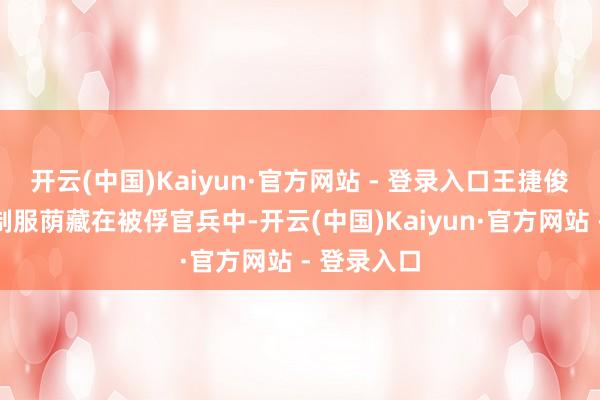 开云(中国)Kaiyun·官方网站 - 登录入口王捷俊脱去军官制服荫藏在被俘官兵中-开云(中国)Kaiyun·官方网站 - 登录入口
