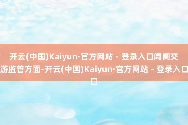 开云(中国)Kaiyun·官方网站 - 登录入口　　阛阓交游监管方面-开云(中国)Kaiyun·官方网站 - 登录入口