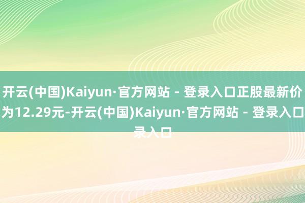 开云(中国)Kaiyun·官方网站 - 登录入口正股最新价为12.29元-开云(中国)Kaiyun·官方网站 - 登录入口