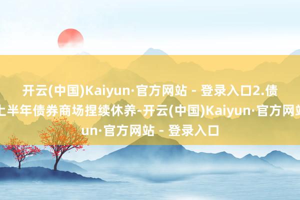 开云(中国)Kaiyun·官方网站 - 登录入口2.债市资讯本年上半年债券商场捏续休养-开云(中国)Kaiyun·官方网站 - 登录入口
