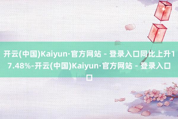 开云(中国)Kaiyun·官方网站 - 登录入口同比上升17.48%-开云(中国)Kaiyun·官方网站 - 登录入口