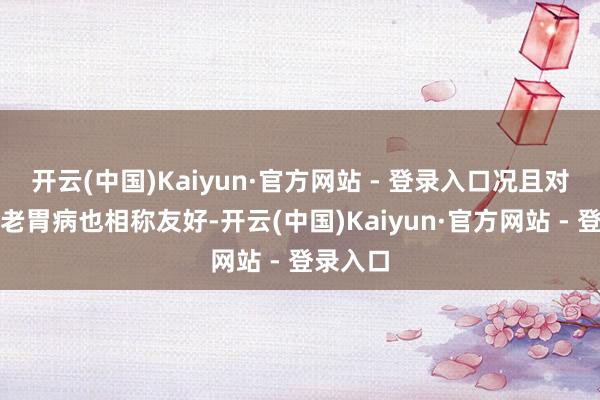 开云(中国)Kaiyun·官方网站 - 登录入口况且对我这种老胃病也相称友好-开云(中国)Kaiyun·官方网站 - 登录入口
