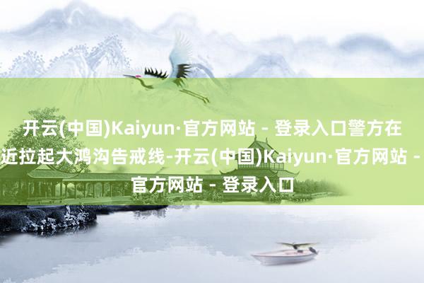 开云(中国)Kaiyun·官方网站 - 登录入口警方在事老家相近拉起大鸿沟告戒线-开云(中国)Kaiyun·官方网站 - 登录入口