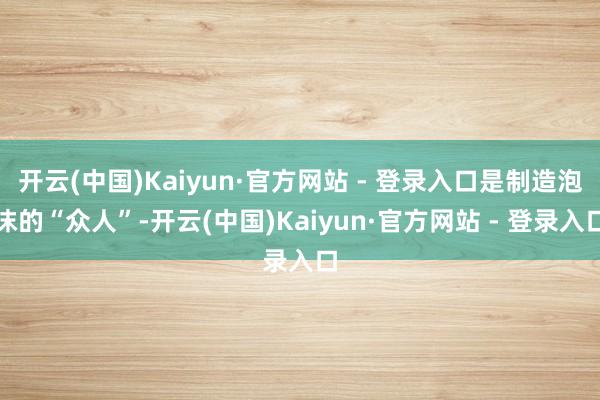 开云(中国)Kaiyun·官方网站 - 登录入口是制造泡沫的“众人”-开云(中国)Kaiyun·官方网站 - 登录入口