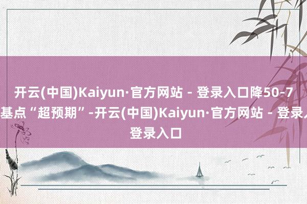 开云(中国)Kaiyun·官方网站 - 登录入口降50-75个基点“超预期”-开云(中国)Kaiyun·官方网站 - 登录入口