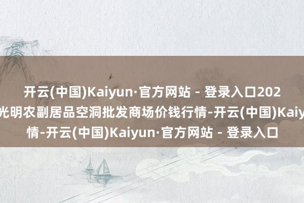 开云(中国)Kaiyun·官方网站 - 登录入口2025年9月19日新疆焉耆县光明农副居品空洞批发商场价钱行情-开云(中国)Kaiyun·官方网站 - 登录入口