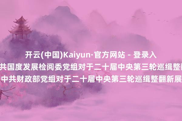 开云(中国)Kaiyun·官方网站 - 登录入口\n通报情况\n中共国度发展检阅委党组对于二十届中央第三轮巡缉整翻新展情况的通报\n中共财政部党组对于二十届中央第三轮巡缉整翻新展情况的通报\n中共当然资源部党组对于二十届中央第三轮巡缉整翻新展情况的通报\n中共住房和城乡成就部党组对于二十届中央第三轮巡缉整翻新展情况的通报\n中共农业农村部党组对于二十届中央第三轮巡缉整翻新展情况的通报\n中共商务部