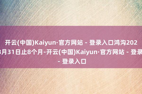 开云(中国)Kaiyun·官方网站 - 登录入口鸿沟2025年8月31日止8个月-开云(中国)Kaiyun·官方网站 - 登录入口