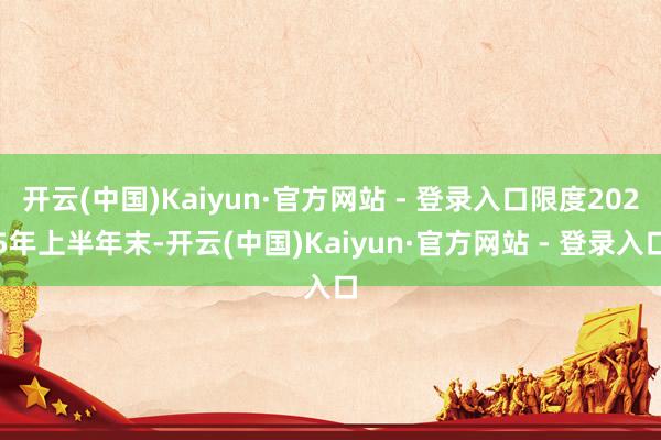 开云(中国)Kaiyun·官方网站 - 登录入口限度2025年上半年末-开云(中国)Kaiyun·官方网站 - 登录入口