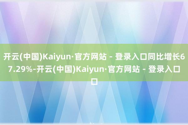 开云(中国)Kaiyun·官方网站 - 登录入口同比增长67.29%-开云(中国)Kaiyun·官方网站 - 登录入口