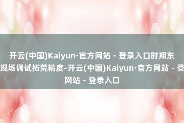 开云(中国)Kaiyun·官方网站 - 登录入口时期东谈主员现场调试拓荒精度-开云(中国)Kaiyun·官方网站 - 登录入口