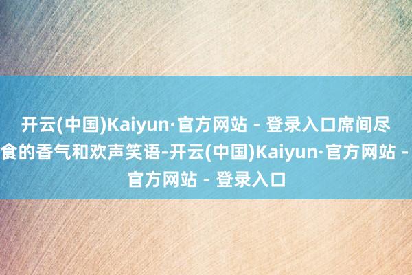 开云(中国)Kaiyun·官方网站 - 登录入口席间尽是好意思食的香气和欢声笑语-开云(中国)Kaiyun·官方网站 - 登录入口