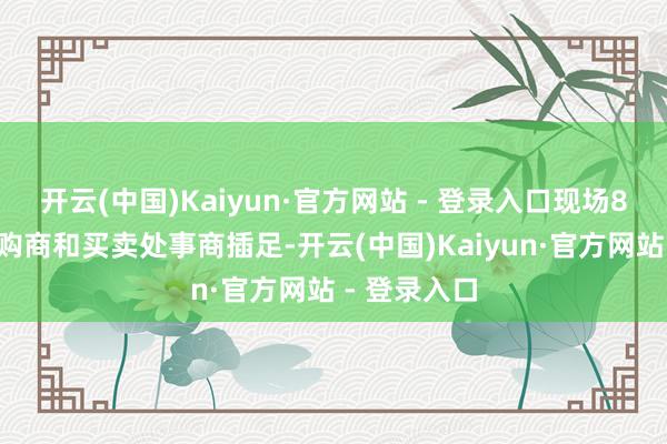 开云(中国)Kaiyun·官方网站 - 登录入口现场80家景内采购商和买卖处事商插足-开云(中国)Kaiyun·官方网站 - 登录入口