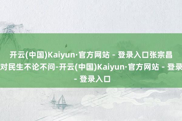 开云(中国)Kaiyun·官方网站 - 登录入口张宗昌平时对民生不论不问-开云(中国)Kaiyun·官方网站 - 登录入口