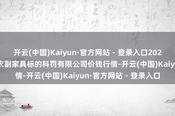 开云(中国)Kaiyun·官方网站 - 登录入口2025年10月28日西藏领峰农副家具标的科罚有限公司价钱行情-开云(中国)Kaiyun·官方网站 - 登录入口