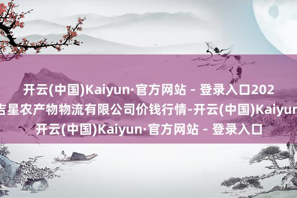 开云(中国)Kaiyun·官方网站 - 登录入口2025年10月28日蚌埠海吉星农产物物流有限公司价钱行情-开云(中国)Kaiyun·官方网站 - 登录入口