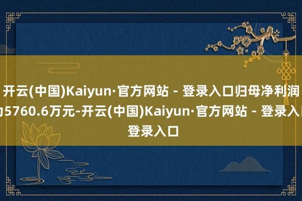 开云(中国)Kaiyun·官方网站 - 登录入口归母净利润为5760.6万元-开云(中国)Kaiyun·官方网站 - 登录入口
