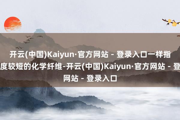 开云(中国)Kaiyun·官方网站 - 登录入口一样指的是长度较短的化学纤维-开云(中国)Kaiyun·官方网站 - 登录入口
