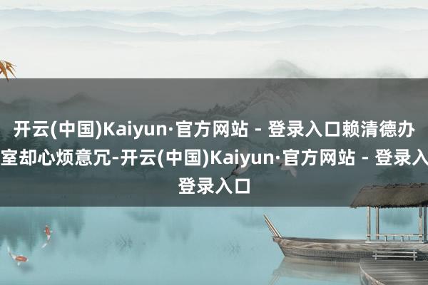 开云(中国)Kaiyun·官方网站 - 登录入口赖清德办公室却心烦意冗-开云(中国)Kaiyun·官方网站 - 登录入口