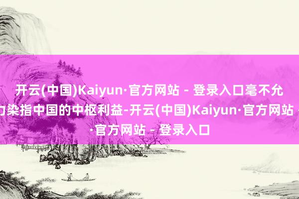 开云(中国)Kaiyun·官方网站 - 登录入口毫不允许任何势力染指中国的中枢利益-开云(中国)Kaiyun·官方网站 - 登录入口