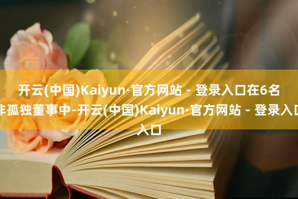开云(中国)Kaiyun·官方网站 - 登录入口 在6名非孤独董事中-开云(中国)Kaiyun·官方网站 - 登录入口