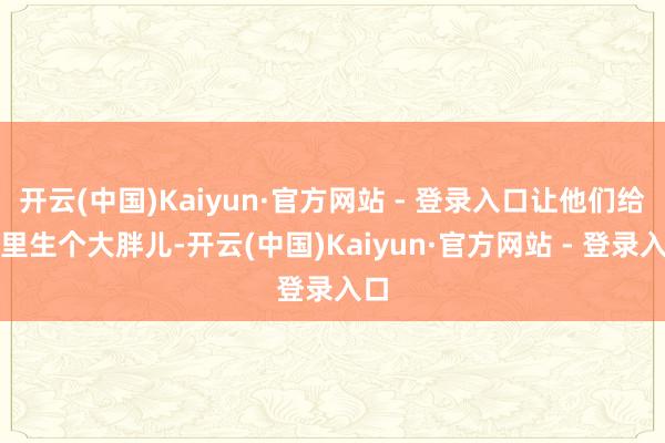 开云(中国)Kaiyun·官方网站 - 登录入口让他们给家里生个大胖儿-开云(中国)Kaiyun·官方网站 - 登录入口