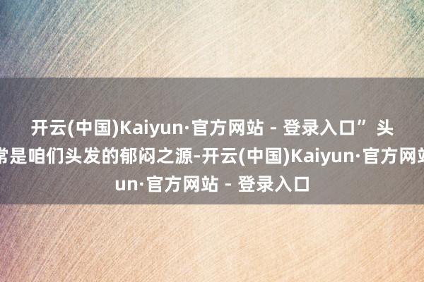 开云(中国)Kaiyun·官方网站 - 登录入口” 头屑和浓重时常是咱们头发的郁闷之源-开云(中国)Kaiyun·官方网站 - 登录入口