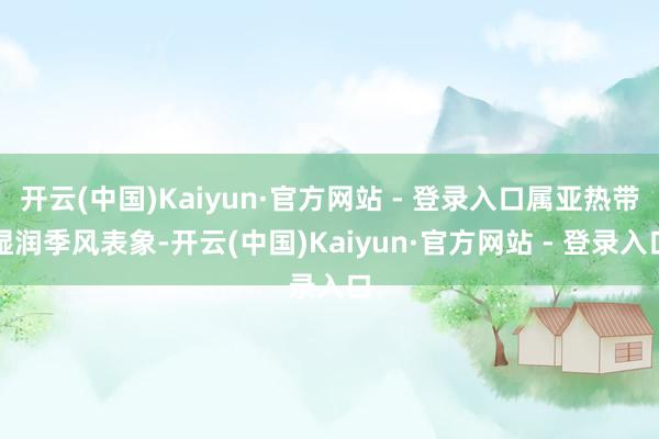 开云(中国)Kaiyun·官方网站 - 登录入口属亚热带湿润季风表象-开云(中国)Kaiyun·官方网站 - 登录入口