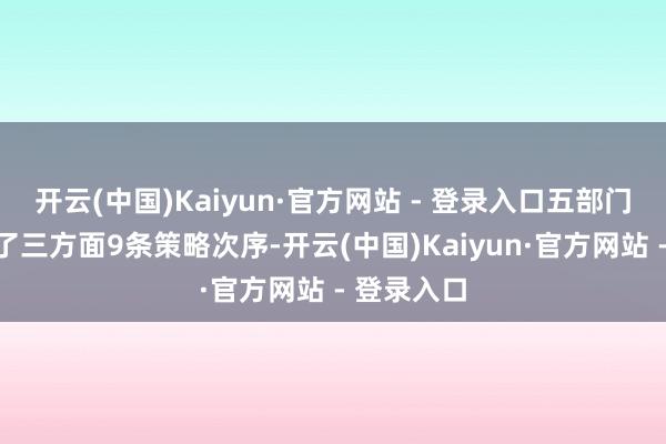 开云(中国)Kaiyun·官方网站 - 登录入口五部门商量建议了三方面9条策略次序-开云(中国)Kaiyun·官方网站 - 登录入口