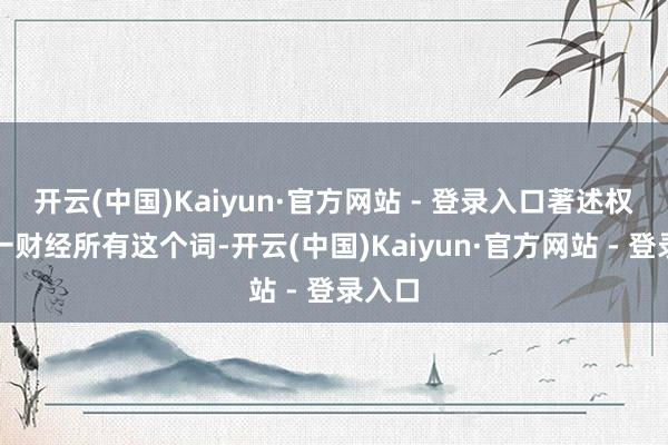 开云(中国)Kaiyun·官方网站 - 登录入口著述权归第一财经所有这个词-开云(中国)Kaiyun·官方网站 - 登录入口
