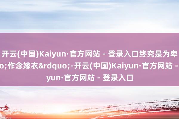 开云(中国)Kaiyun·官方网站 - 登录入口终究是为卑劣&ldquo;作念嫁衣&rdquo;-开云(中国)Kaiyun·官方网站 - 登录入口