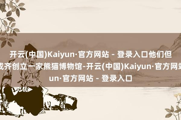 开云(中国)Kaiyun·官方网站 - 登录入口他们但愿但愿能在成齐创立一家熊猫博物馆-开云(中国)Kaiyun·官方网站 - 登录入口