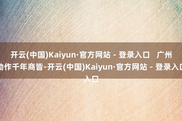 开云(中国)Kaiyun·官方网站 - 登录入口   广州动作千年商皆-开云(中国)Kaiyun·官方网站 - 登录入口
