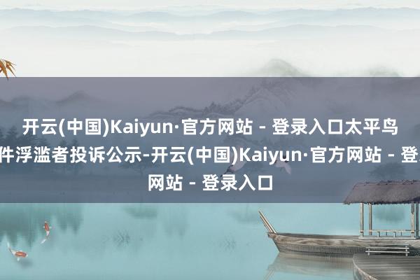 开云(中国)Kaiyun·官方网站 - 登录入口太平鸟新增1件浮滥者投诉公示-开云(中国)Kaiyun·官方网站 - 登录入口