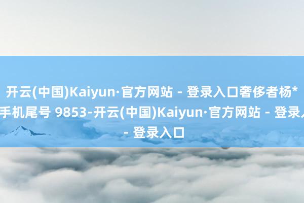 开云(中国)Kaiyun·官方网站 - 登录入口奢侈者杨**(手机尾号 9853-开云(中国)Kaiyun·官方网站 - 登录入口