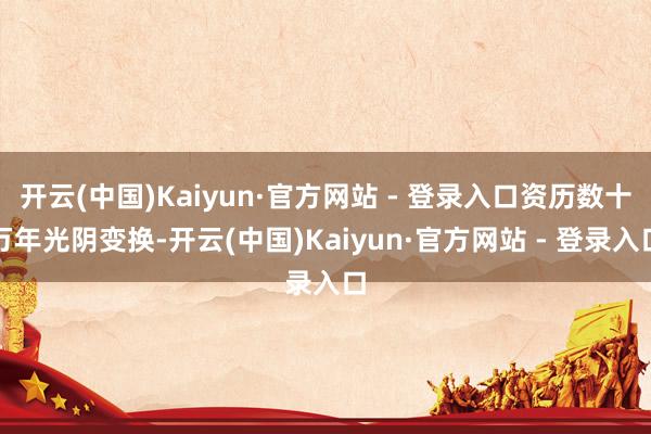 开云(中国)Kaiyun·官方网站 - 登录入口资历数十万年光阴变换-开云(中国)Kaiyun·官方网站 - 登录入口